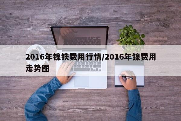 2016年镍铁费用行情/2016年镍费用走势图
