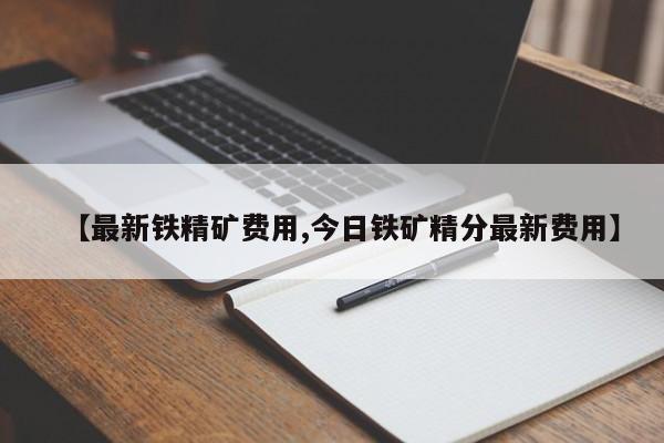 【最新铁精矿费用,今日铁矿精分最新费用】