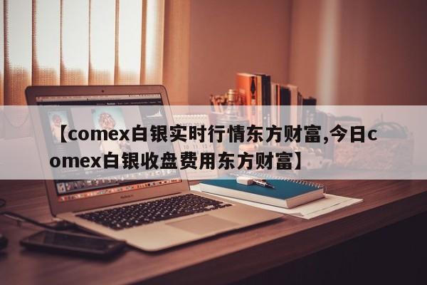【comex白银实时行情东方财富,今日comex白银收盘费用东方财富】