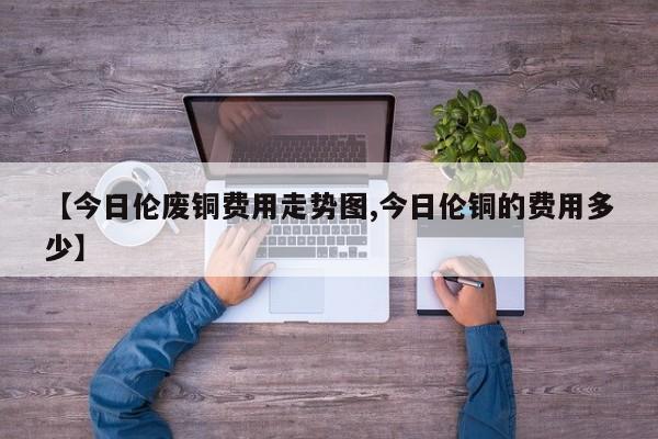 【今日伦废铜费用走势图,今日伦铜的费用多少】
