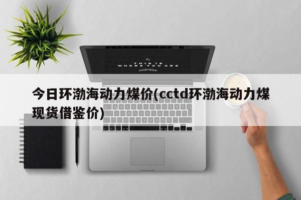 今日环渤海动力煤价(cctd环渤海动力煤现货借鉴价)