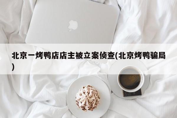 北京一烤鸭店店主被立案侦查(北京烤鸭骗局)