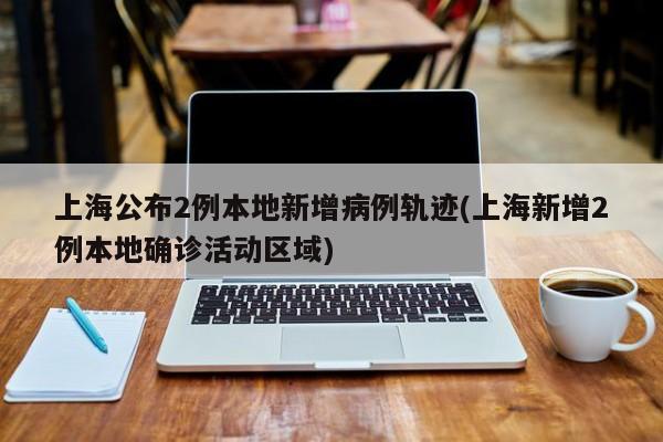 上海公布2例本地新增病例轨迹(上海新增2例本地确诊活动区域)