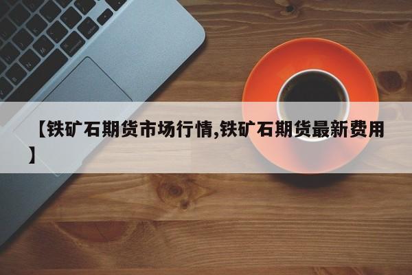 【铁矿石期货市场行情,铁矿石期货最新费用】