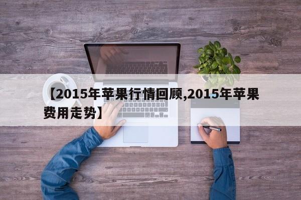 【2015年苹果行情回顾,2015年苹果费用走势】