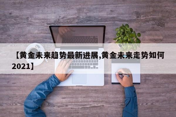 【黄金未来趋势最新进展,黄金未来走势如何2021】