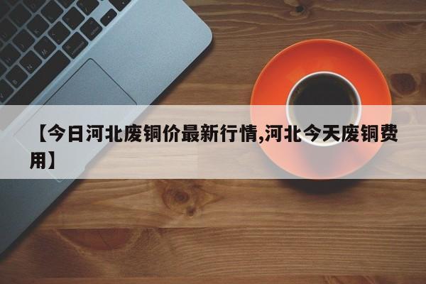 【今日河北废铜价最新行情,河北今天废铜费用】