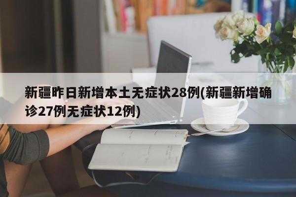新疆昨日新增本土无症状28例(新疆新增确诊27例无症状12例)