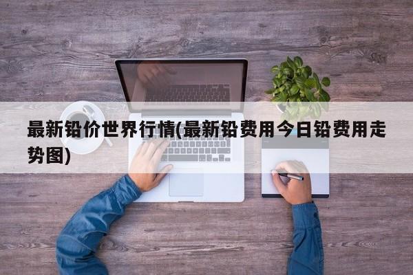 最新铅价世界行情(最新铅费用今日铅费用走势图)