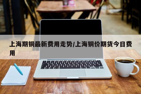 上海期铜最新费用走势/上海铜价期货今日费用