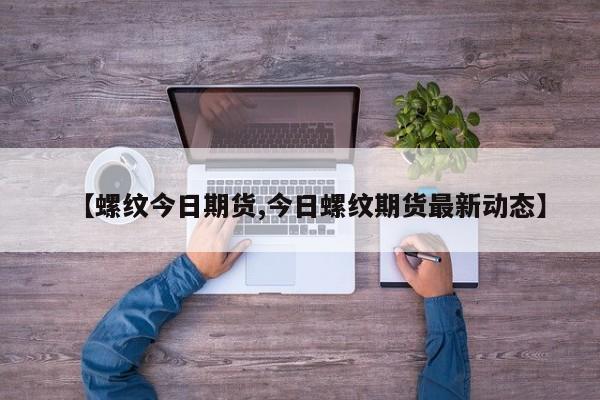 【螺纹今日期货,今日螺纹期货最新动态】