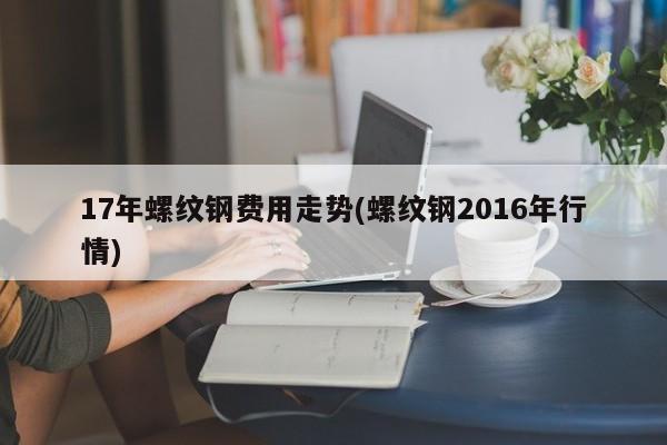 17年螺纹钢费用走势(螺纹钢2016年行情)