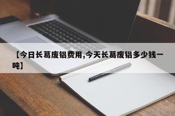 【今日长葛废铝费用,今天长葛废铝多少钱一吨】