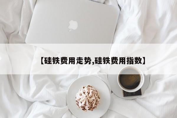 【硅铁费用走势,硅铁费用指数】