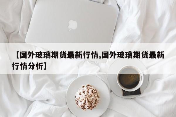 【国外玻璃期货最新行情,国外玻璃期货最新行情分析】