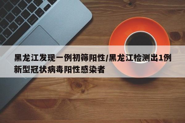 黑龙江发现一例初筛阳性/黑龙江检测出1例新型冠状病毒阳性感染者