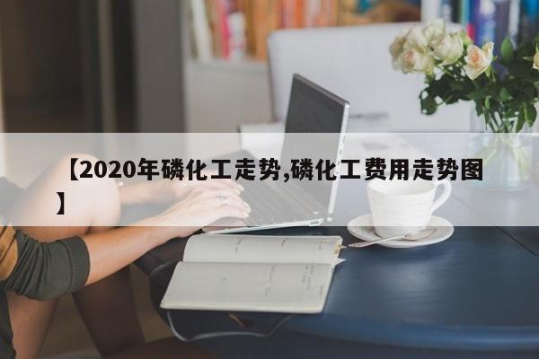 【2020年磷化工走势,磷化工费用走势图】