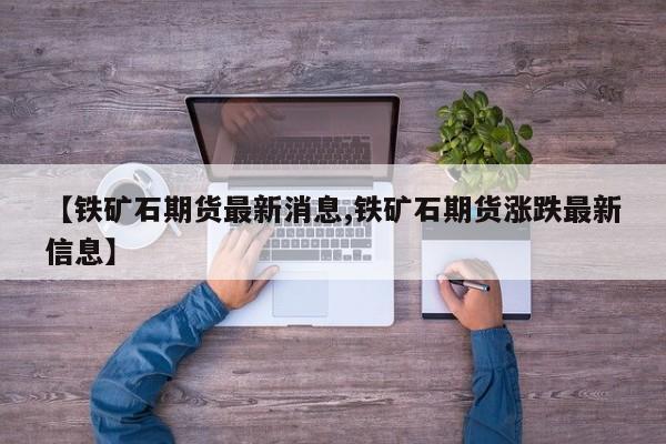 【铁矿石期货最新消息,铁矿石期货涨跌最新信息】