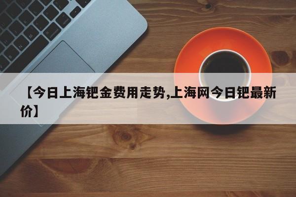 【今日上海钯金费用走势,上海网今日钯最新价】