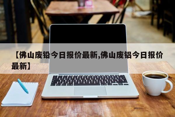 【佛山废铅今日报价最新,佛山废铝今日报价最新】
