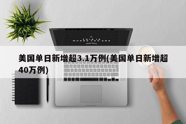 美国单日新增超3.1万例(美国单日新增超40万例)