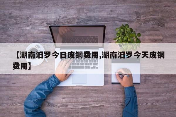 【湖南汨罗今日废铜费用,湖南汨罗今天废铜费用】