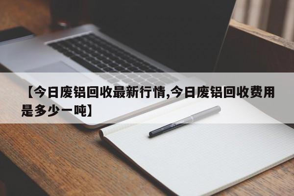 【今日废铝回收最新行情,今日废铝回收费用是多少一吨】