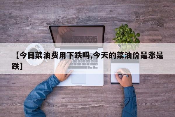【今日菜油费用下跌吗,今天的菜油价是涨是跌】