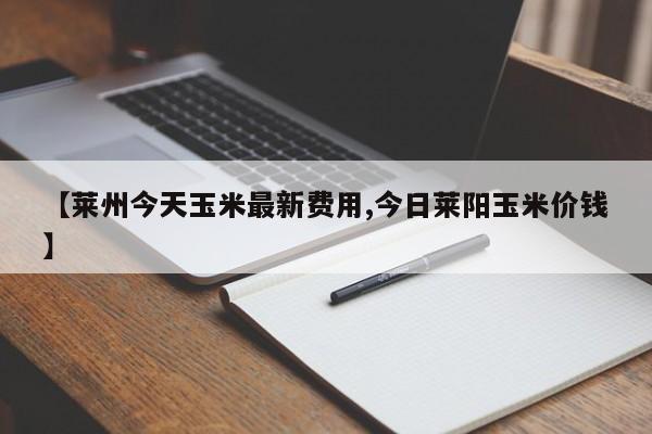 【莱州今天玉米最新费用,今日莱阳玉米价钱】