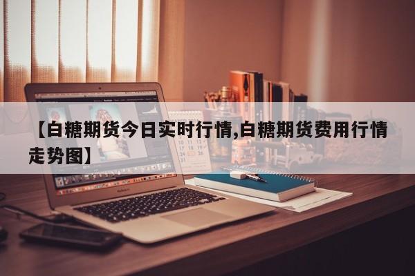 【白糖期货今日实时行情,白糖期货费用行情走势图】