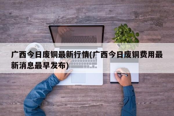 广西今日废铜最新行情(广西今日废铜费用最新消息最早发布)