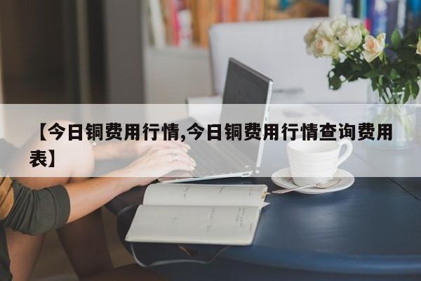 【今日铜费用行情,今日铜费用行情查询费用表】