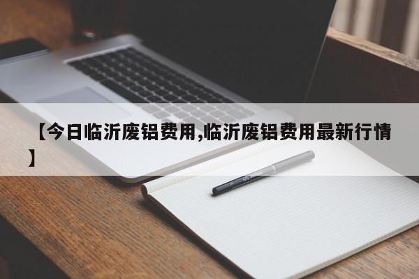 【今日临沂废铝费用,临沂废铝费用最新行情】