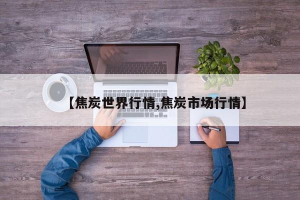 【焦炭世界行情,焦炭市场行情】