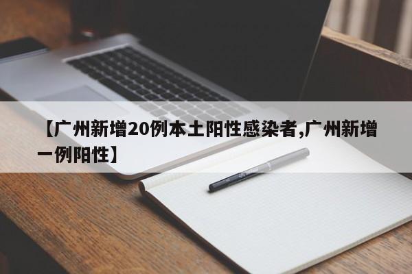 【广州新增20例本土阳性感染者,广州新增一例阳性】