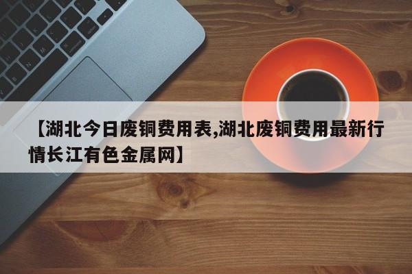 【湖北今日废铜费用表,湖北废铜费用最新行情长江有色金属网】