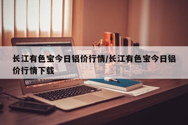 长江有色宝今日铝价行情/长江有色宝今日铝价行情下载