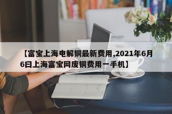【富宝上海电解铜最新费用,2021年6月6曰上海富宝网废铜费用一手机】