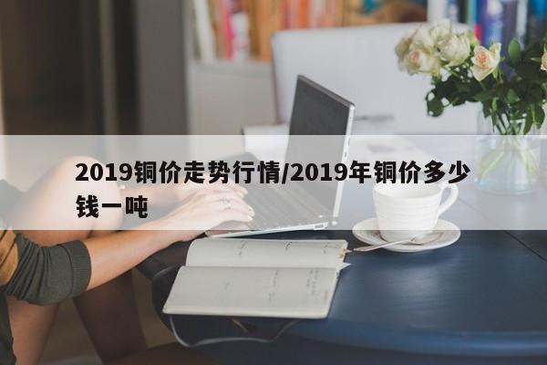2019铜价走势行情/2019年铜价多少钱一吨