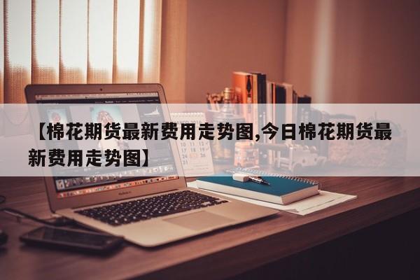 【棉花期货最新费用走势图,今日棉花期货最新费用走势图】