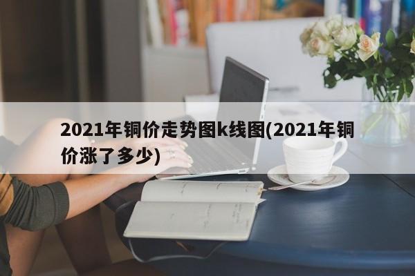 2021年铜价走势图k线图(2021年铜价涨了多少)