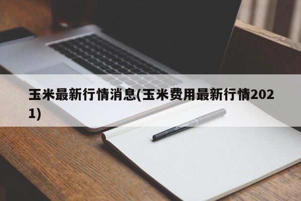 玉米最新行情消息(玉米费用最新行情2021)