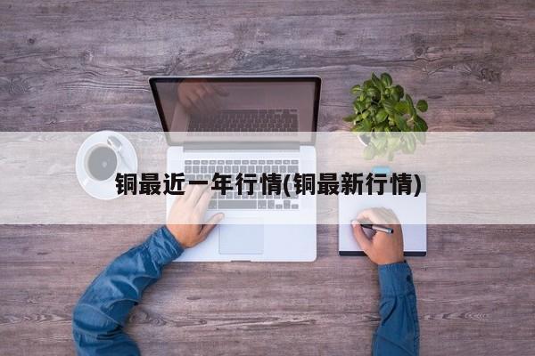 铜最近一年行情(铜最新行情)