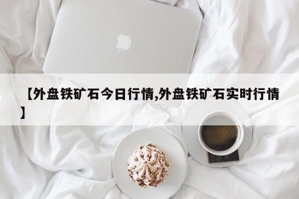 【外盘铁矿石今日行情,外盘铁矿石实时行情】