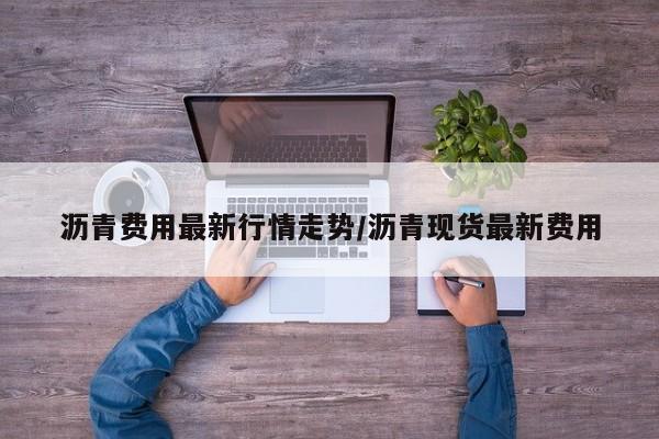 沥青费用最新行情走势/沥青现货最新费用