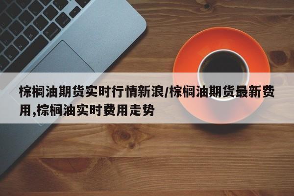 棕榈油期货实时行情新浪/棕榈油期货最新费用,棕榈油实时费用走势