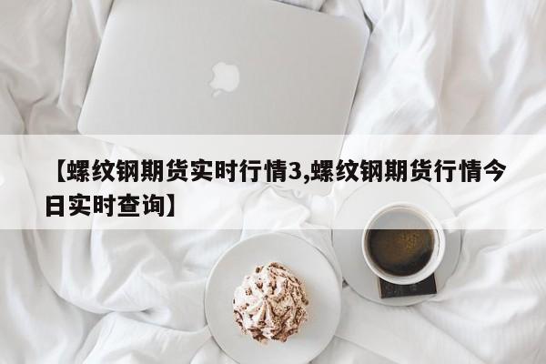 【螺纹钢期货实时行情3,螺纹钢期货行情今日实时查询】