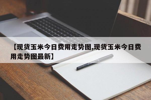 【现货玉米今日费用走势图,现货玉米今日费用走势图最新】