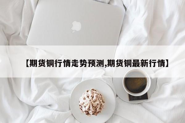 【期货铜行情走势预测,期货铜最新行情】