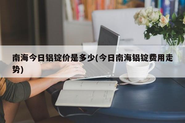 南海今日铝锭价是多少(今日南海铝锭费用走势)